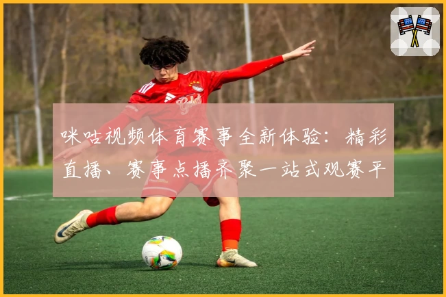 咪咕视频体育赛事全新体验：精彩直播、赛事点播齐聚一站式观赛平台