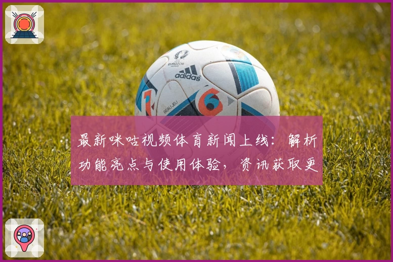 最新咪咕视频体育新闻上线：解析功能亮点与使用体验，资讯获取更快捷