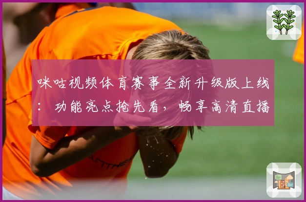 咪咕视频体育赛事全新升级版上线：功能亮点抢先看，畅享高清直播与赛事回放体验
