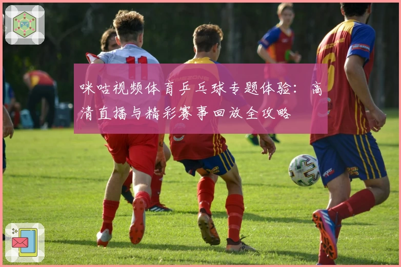 咪咕视频体育乒乓球专题体验：高清直播与精彩赛事回放全攻略