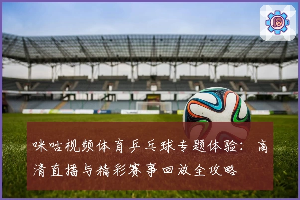 咪咕视频体育乒乓球专题体验：高清直播与精彩赛事回放全攻略