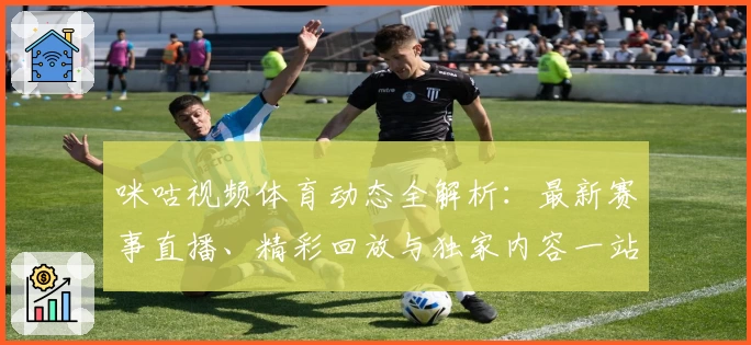 咪咕视频体育动态全解析：最新赛事直播、精彩回放与独家内容一站尽享