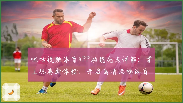 咪咕视频体育APP功能亮点详解：掌上观赛新体验，开启高清流畅体育直播之旅