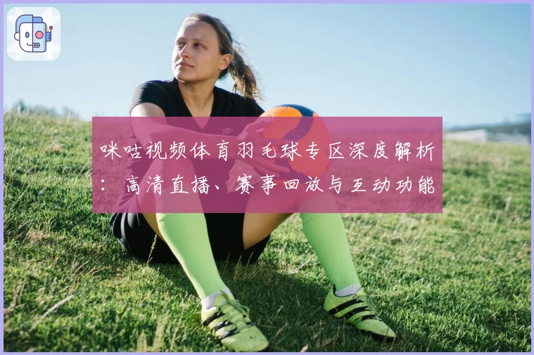咪咕视频体育羽毛球专区深度解析：高清直播、赛事回放与互动功能全点评