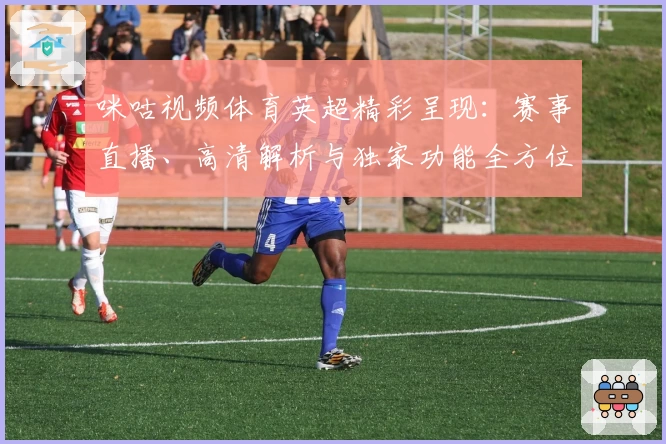 咪咕视频体育英超精彩呈现：赛事直播、高清解析与独家功能全方位体验