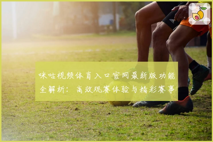 咪咕视频体育入口官网最新版功能全解析：高效观赛体验与精彩赛事尽在掌握