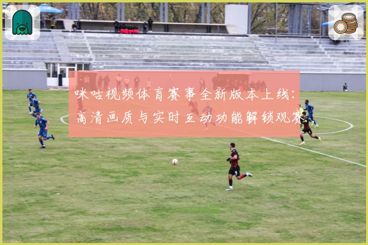 咪咕视频体育赛事全新版本上线：高清画质与实时互动功能解锁观赛新体验