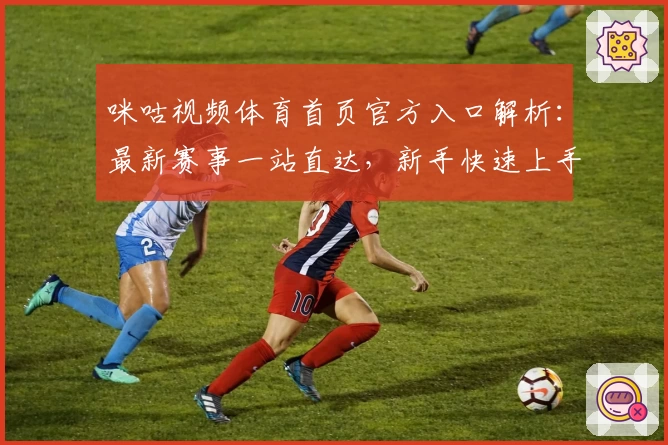 咪咕视频体育首页官方入口解析：最新赛事一站直达，新手快速上手指南