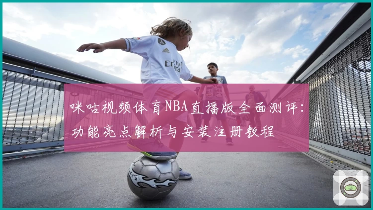 咪咕视频体育NBA直播版全面测评：功能亮点解析与安装注册教程