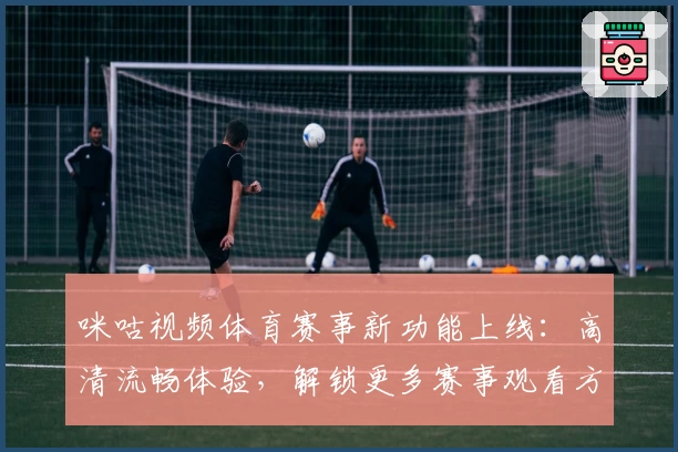 咪咕视频体育赛事新功能上线：高清流畅体验，解锁更多赛事观看方式