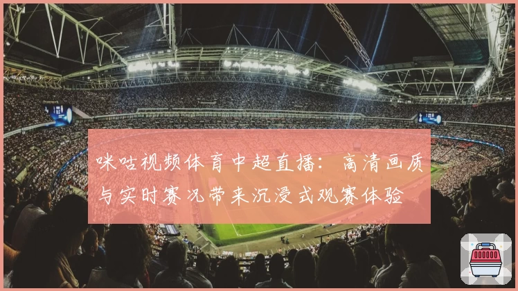 咪咕视频体育中超直播：高清画质与实时赛况带来沉浸式观赛体验