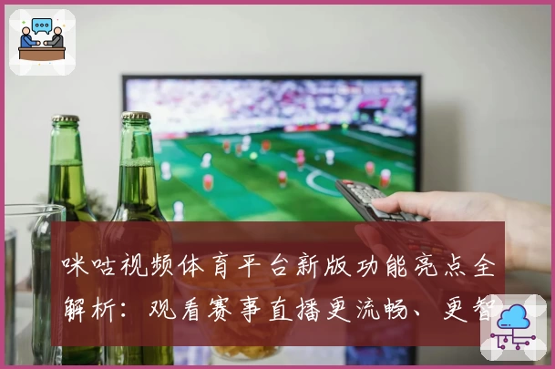 咪咕视频体育平台新版功能亮点全解析：观看赛事直播更流畅、更智能