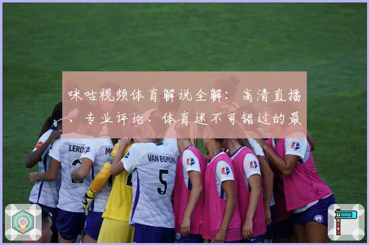 咪咕视频体育解说全解：高清直播、专业评论、体育迷不可错过的最佳观赛平台